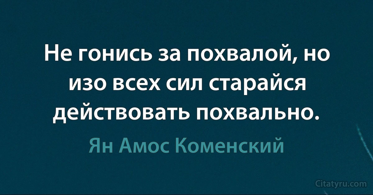 Не гонись за похвалой, но изо всех сил старайся действовать похвально. (Ян Амос Коменский)