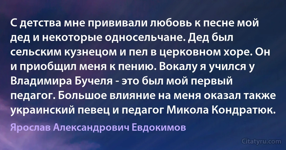 С детства мне прививали любовь к песне мой дед и некоторые односельчане. Дед был сельским кузнецом и пел в церковном хоре. Он и приобщил меня к пению. Вокалу я учился у Владимира Бучеля - это был мой первый педагог. Большое влияние на меня оказал также украинский певец и педагог Микола Кондратюк. (Ярослав Александрович Евдокимов)