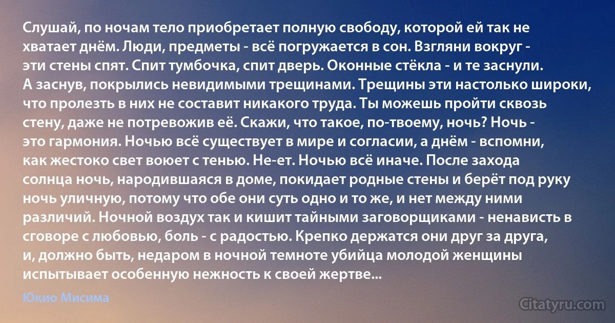 Слушай, по ночам тело приобретает полную свободу, которой ей так не хватает днём. Люди, предметы - всё погружается в сон. Взгляни вокруг - эти стены спят. Спит тумбочка, спит дверь. Оконные стёкла - и те заснули. А заснув, покрылись невидимыми трещинами. Трещины эти настолько широки, что пролезть в них не составит никакого труда. Ты можешь пройти сквозь стену, даже не потревожив её. Скажи, что такое, по-твоему, ночь? Ночь - это гармония. Ночью всё существует в мире и согласии, а днём - вспомни, как жестоко свет воюет с тенью. Не-ет. Ночью всё иначе. После захода солнца ночь, народившаяся в доме, покидает родные стены и берёт под руку ночь уличную, потому что обе они суть одно и то же, и нет между ними различий. Ночной воздух так и кишит тайными заговорщиками - ненависть в сговоре с любовью, боль - с радостью. Крепко держатся они друг за друга, и, должно быть, недаром в ночной темноте убийца молодой женщины испытывает особенную нежность к своей жертве... (Юкио Мисима)