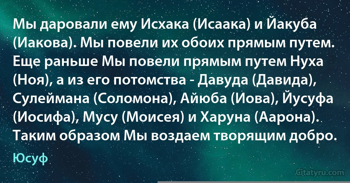 Мы даровали ему Исхака (Исаака) и Йакуба (Иакова). Мы повели их обоих прямым путем. Еще раньше Мы повели прямым путем Нуха (Ноя), а из его потомства - Давуда (Давида), Сулеймана (Соломона), Айюба (Иова), Йусуфа (Иосифа), Мусу (Моисея) и Харуна (Аарона). Таким образом Мы воздаем творящим добро. (Юсуф)