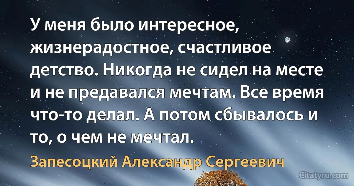 У меня было интересное, жизнерадостное, счастливое детство. Никогда не сидел на месте и не предавался мечтам. Все время что-то делал. А потом сбывалось и то, о чем не мечтал. (Запесоцкий Александр Сергеевич)