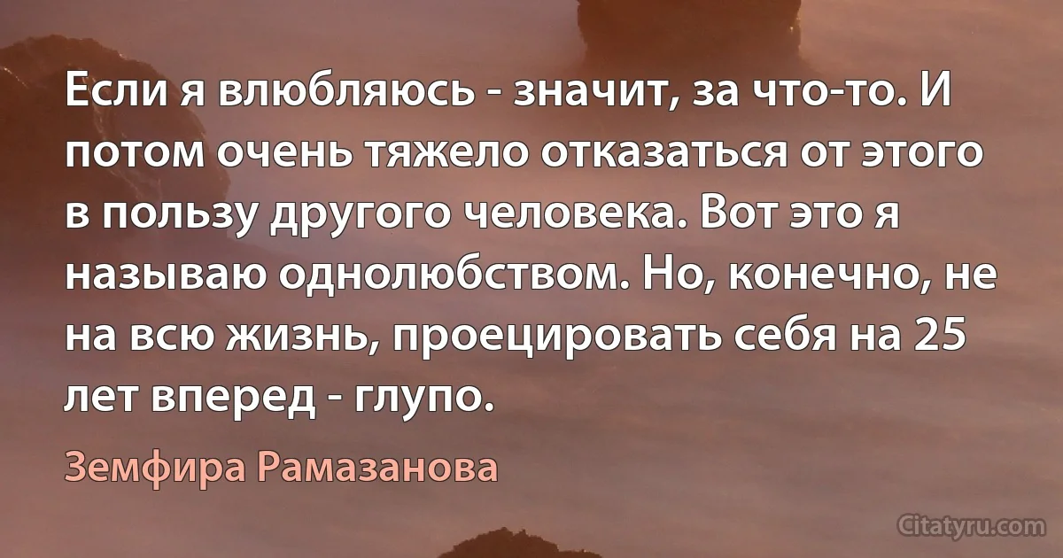 Если я влюбляюсь - значит, за что-то. И потом очень тяжело отказаться от этого в пользу другого человека. Вот это я называю однолюбством. Но, конечно, не на всю жизнь, проецировать себя на 25 лет вперед - глупо. (Земфира Рамазанова)