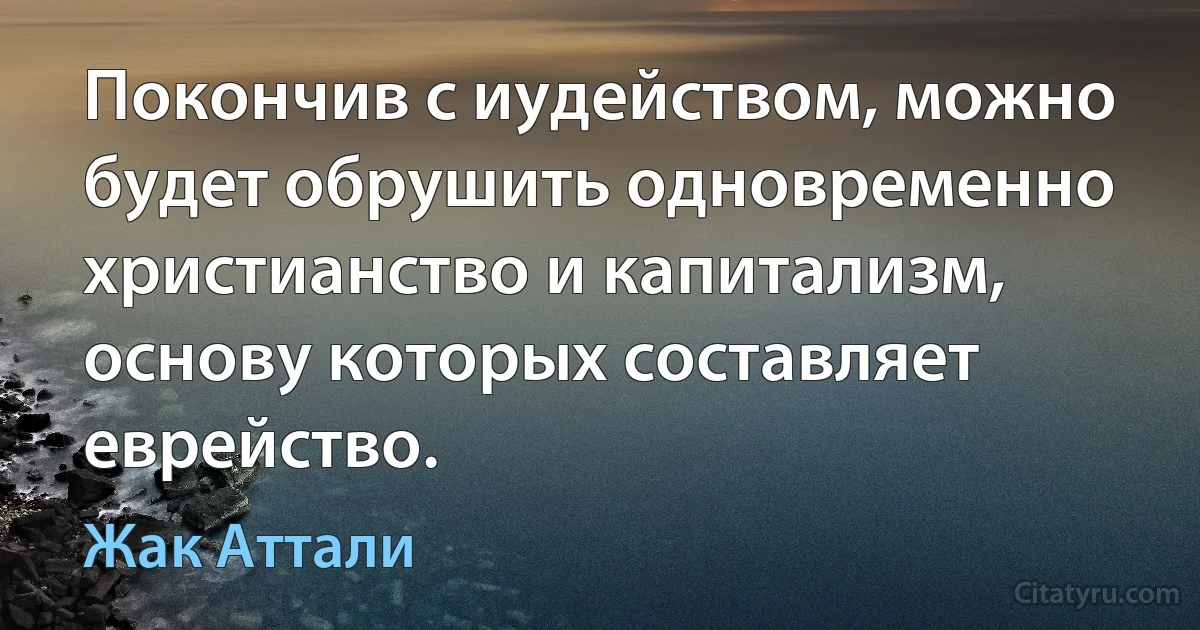 Покончив с иудейством, можно будет обрушить одновременно христианство и капитализм, основу которых составляет еврейство. (Жак Аттали)