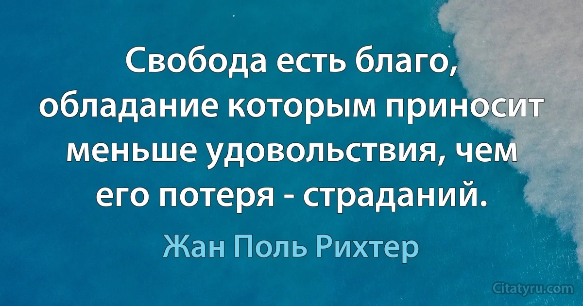 Свобода есть благо, обладание которым приносит меньше удовольствия, чем его потеря - страданий. (Жан Поль Рихтер)