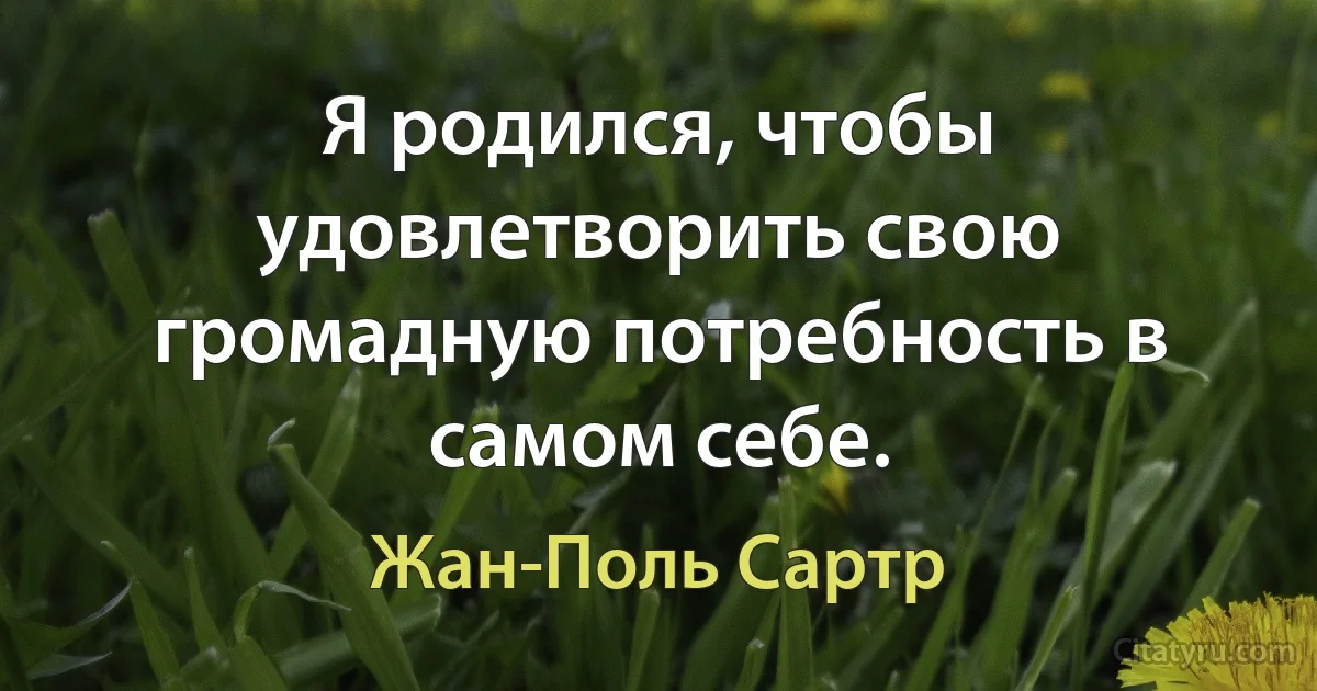 Я родился, чтобы удовлетворить свою громадную потребность в самом себе. (Жан-Поль Сартр)