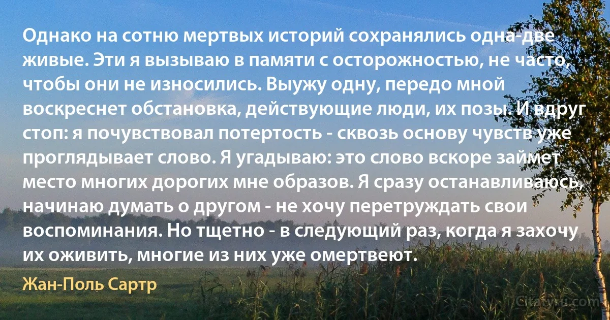 Однако на сотню мертвых историй сохранялись одна-две живые. Эти я вызываю в памяти с осторожностью, не часто, чтобы они не износились. Выужу одну, передо мной воскреснет обстановка, действующие люди, их позы. И вдруг стоп: я почувствовал потертость - сквозь основу чувств уже проглядывает слово. Я угадываю: это слово вскоре займет место многих дорогих мне образов. Я сразу останавливаюсь, начинаю думать о другом - не хочу перетруждать свои воспоминания. Но тщетно - в следующий раз, когда я захочу их оживить, многие из них уже омертвеют. (Жан-Поль Сартр)