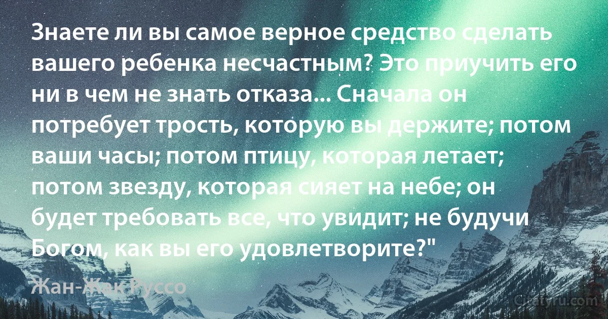 Знаете ли вы самое верное средство сделать вашего ребенка несчастным? Это приучить его ни в чем не знать отказа... Сначала он потребует трость, которую вы держите; потом ваши часы; потом птицу, которая летает; потом звезду, которая сияет на небе; он будет требовать все, что увидит; не будучи Богом, как вы его удовлетворите?" (Жан-Жак Руссо)