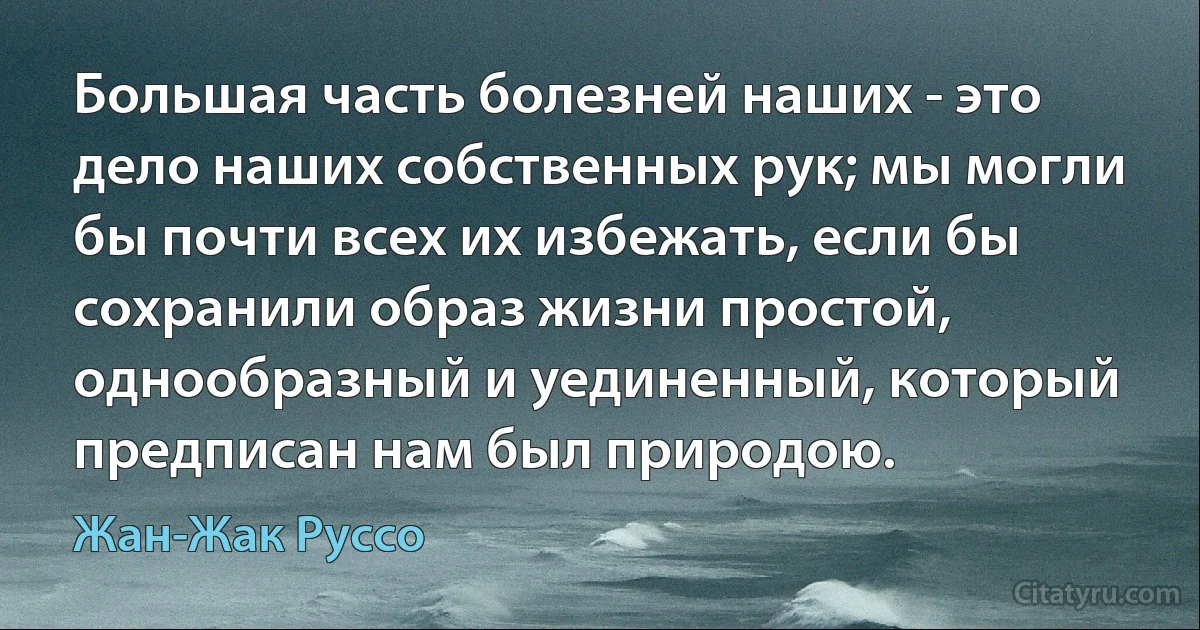 Большая часть болезней наших - это дело наших собственных рук; мы могли бы почти всех их избежать, если бы сохранили образ жизни простой, однообразный и уединенный, который предписан нам был природою. (Жан-Жак Руссо)