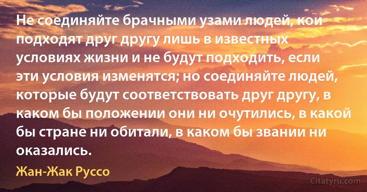 Не соединяйте брачными узами людей, кои подходят друг другу лишь в известных условиях жизни и не будут подходить, если эти условия изменятся; но соединяйте людей, которые будут соответствовать друг другу, в каком бы положении они ни очутились, в какой бы стране ни обитали, в каком бы звании ни оказались. (Жан-Жак Руссо)