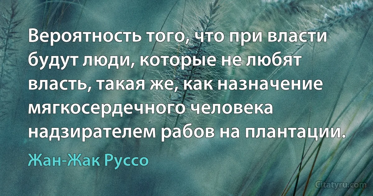 Вероятность того, что при власти будут люди, которые не любят власть, такая же, как назначение мягкосердечного человека надзирателем рабов на плантации. (Жан-Жак Руссо)