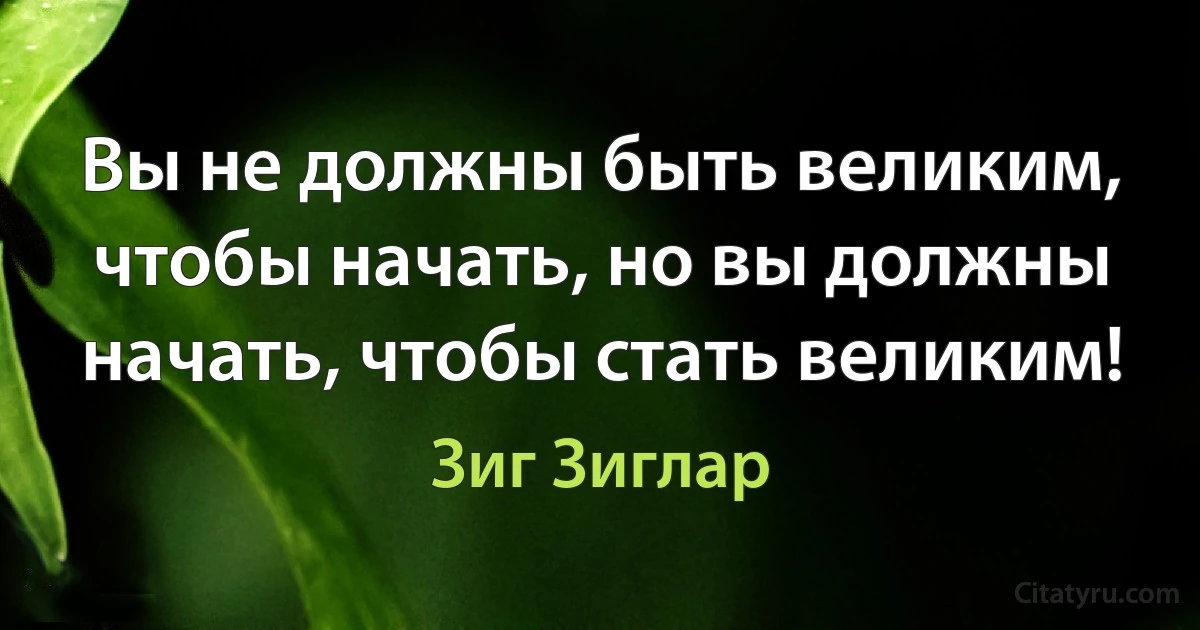 Вы не должны быть великим, чтобы начать, но вы должны начать, чтобы стать великим! (Зиг Зиглар)