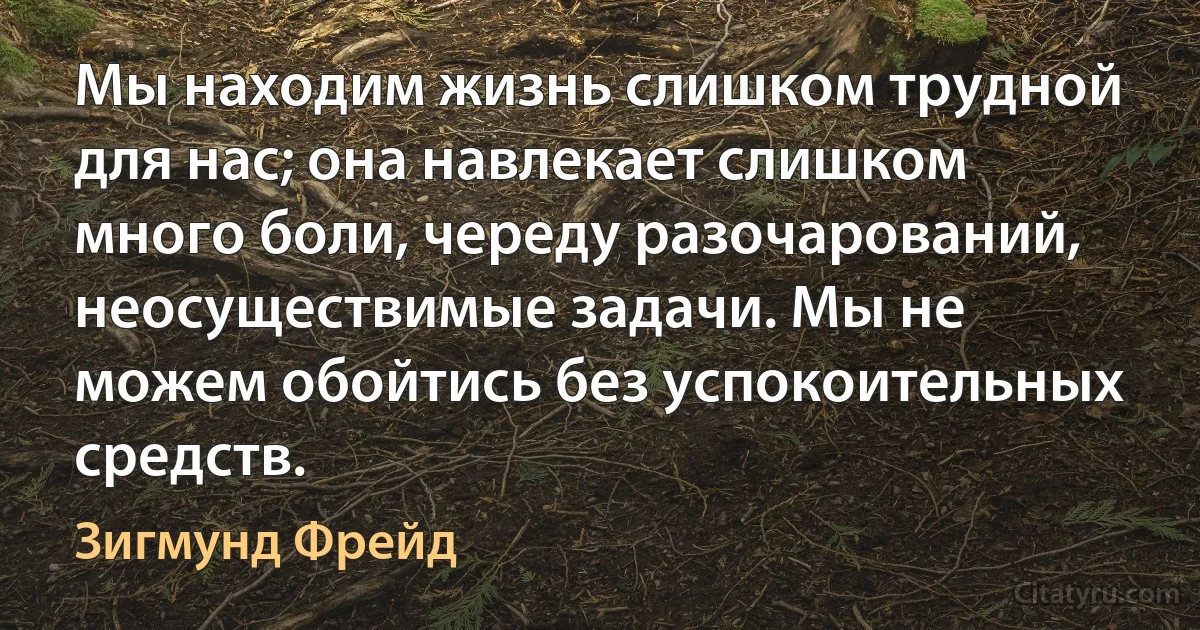 Мы находим жизнь слишком трудной для нас; она навлекает слишком много боли, череду разочарований, неосуществимые задачи. Мы не можем обойтись без успокоительных средств. (Зигмунд Фрейд)