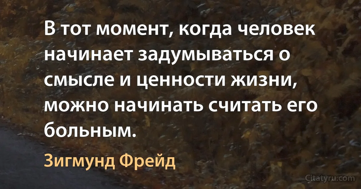 В тот момент, когда человек начинает задумываться о смысле и ценности жизни, можно начинать считать его больным. (Зигмунд Фрейд)