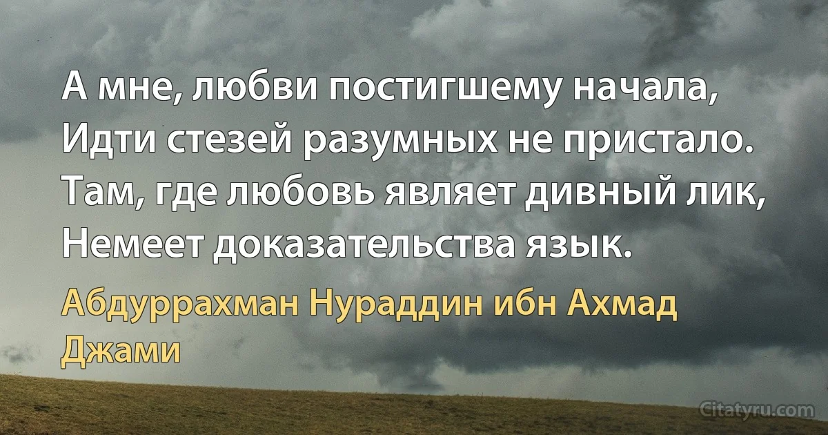 А мне, любви постигшему начала,
Идти стезей разумных не пристало.
Там, где любовь являет дивный лик,
Немеет доказательства язык. (Абдуррахман Нураддин ибн Ахмад Джами)