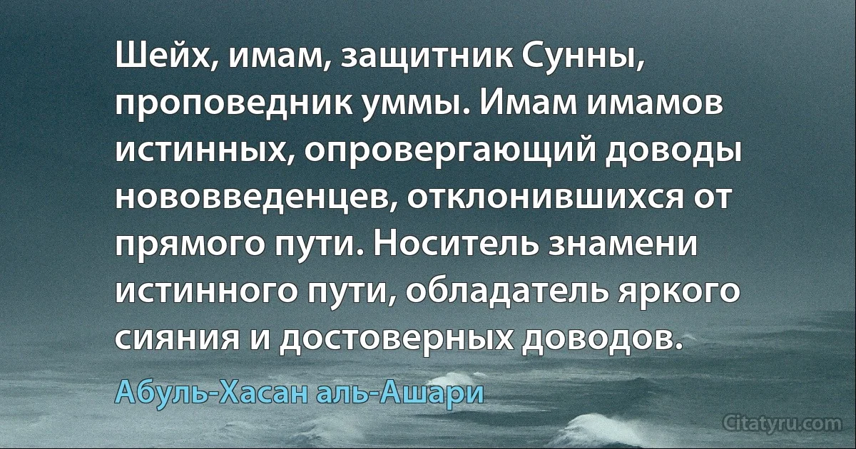 Шейх, имам, защитник Сунны, проповедник уммы. Имам имамов истинных, опровергающий доводы нововведенцев, отклонившихся от прямого пути. Носитель знамени истинного пути, обладатель яркого сияния и достоверных доводов. (Абуль-Хасан аль-Ашари)