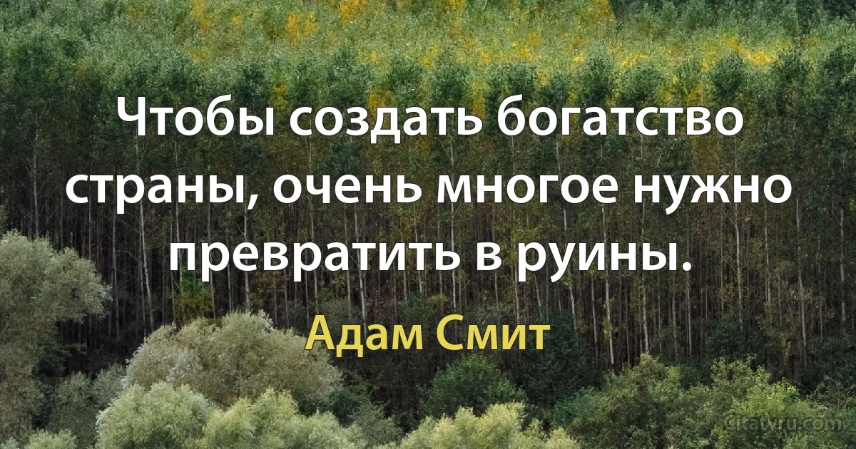 Чтобы создать богатство страны, очень многое нужно превратить в руины. (Адам Смит)