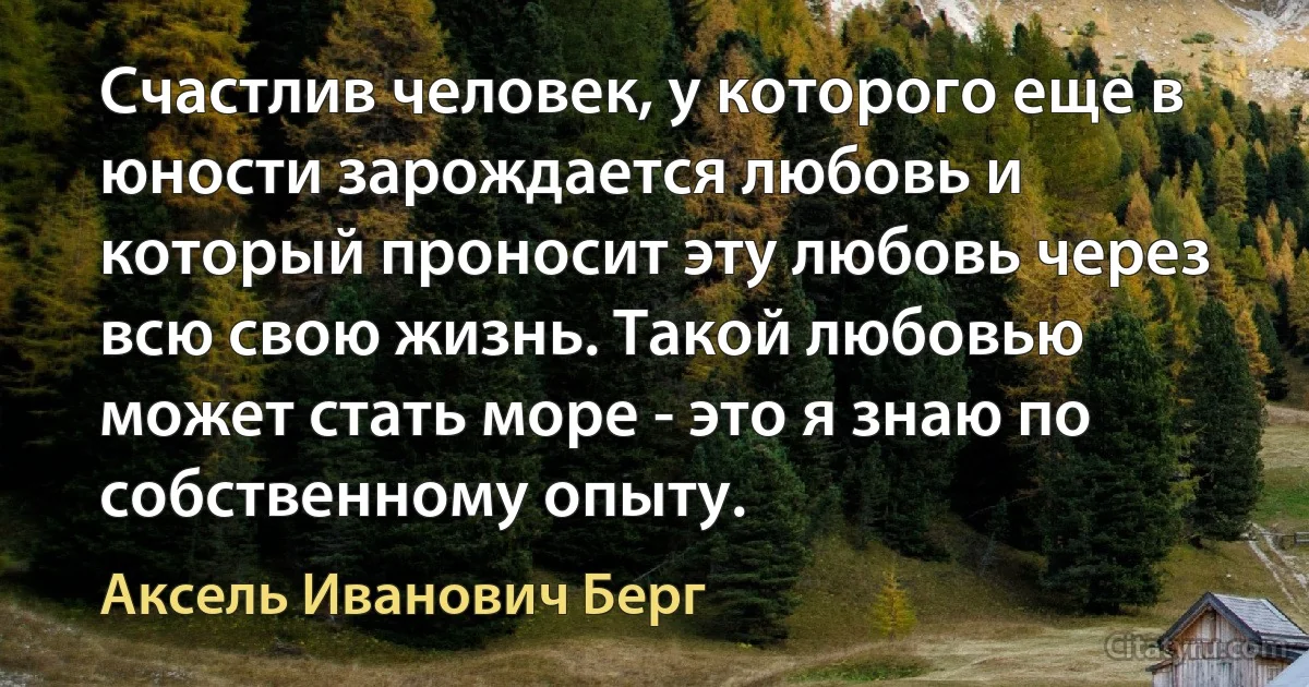 Счастлив человек, у которого еще в юности зарождается любовь и который проносит эту любовь через всю свою жизнь. Такой любовью может стать море - это я знаю по собственному опыту. (Аксель Иванович Берг)