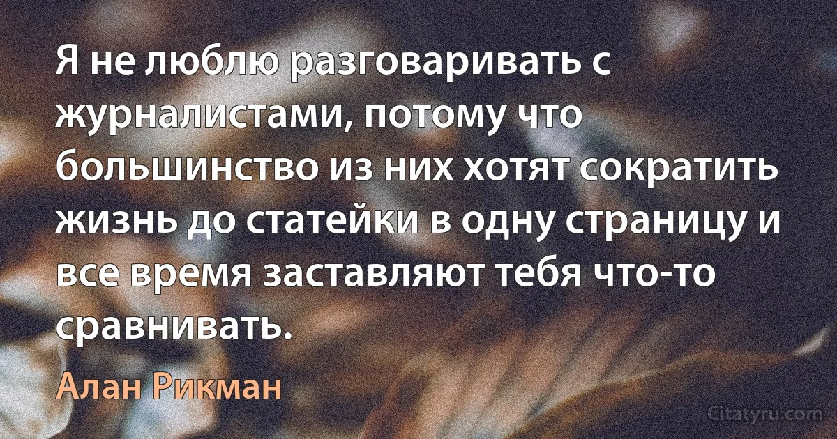 Я не люблю разговаривать с журналистами, потому что большинство из них хотят сократить жизнь до статейки в одну страницу и все время заставляют тебя что-то сравнивать. (Алан Рикман)