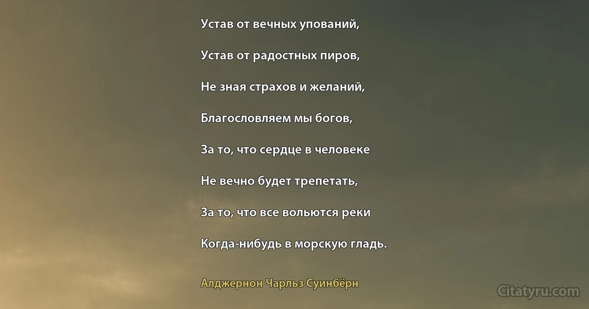 Устав от вечных упований,

Устав от радостных пиров,

Не зная страхов и желаний,

Благословляем мы богов,

За то, что сердце в человеке

Не вечно будет трепетать,

За то, что все вольются реки

Когда-нибудь в морскую гладь. (Алджернон Чарльз Суинбёрн)