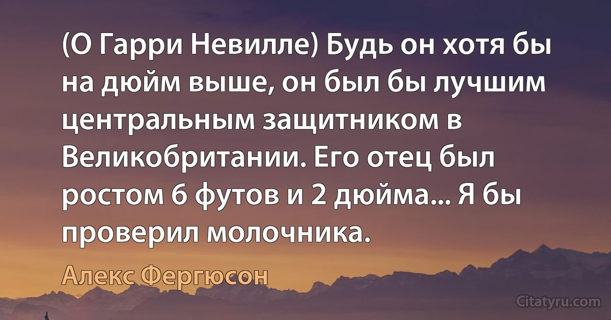 (О Гарри Невилле) Будь он хотя бы на дюйм выше, он был бы лучшим центральным защитником в Великобритании. Его отец был ростом 6 футов и 2 дюйма... Я бы проверил молочника. (Алекс Фергюсон)