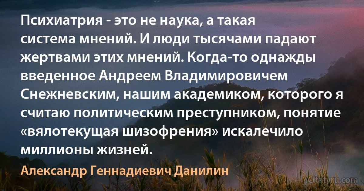 Психиатрия - это не наука, а такая система мнений. И люди тысячами падают жертвами этих мнений. Когда-то однажды введенное Андреем Владимировичем Снежневским, нашим академиком, которого я считаю политическим преступником, понятие «вялотекущая шизофрения» искалечило миллионы жизней. (Александр Геннадиевич Данилин)