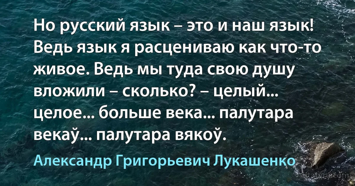 Но русский язык – это и наш язык! Ведь язык я расцениваю как что-то живое. Ведь мы туда свою душу вложили – сколько? – целый... целое... больше века... палутара векаў... палутара вякоў. (Александр Григорьевич Лукашенко)