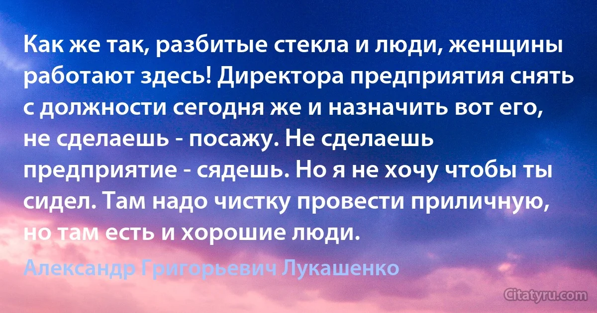 Как же так, разбитые стекла и люди, женщины работают здесь! Директора предприятия снять с должности сегодня же и назначить вот его, не сделаешь - посажу. Не сделаешь предприятие - сядешь. Но я не хочу чтобы ты сидел. Там надо чистку провести приличную, но там есть и хорошие люди. (Александр Григорьевич Лукашенко)