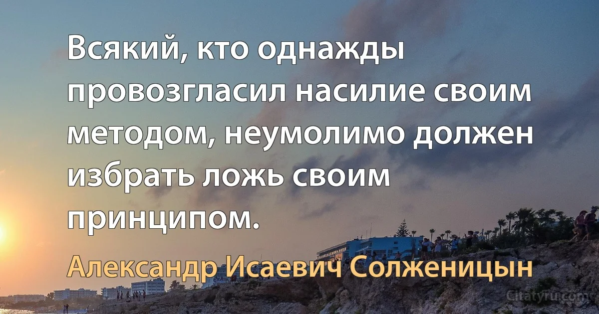 Всякий, кто однажды провозгласил насилие своим методом, неумолимо должен избрать ложь своим принципом. (Александр Исаевич Солженицын)