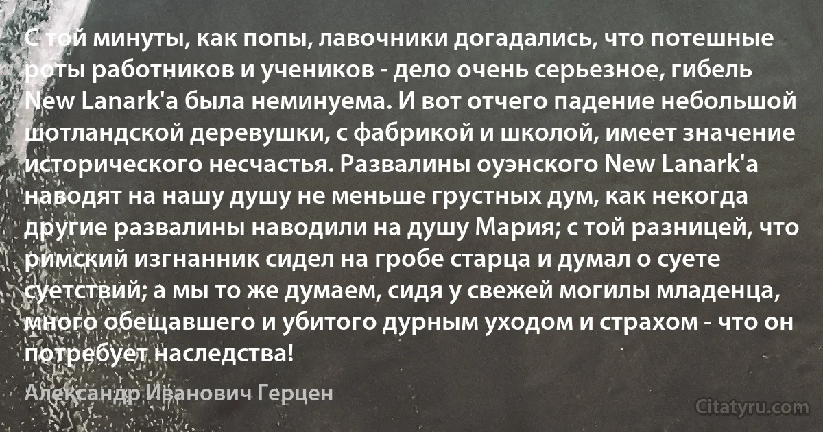 С той минуты, как попы, лавочники догадались, что потешные роты работников и учеников - дело очень серьезное, гибель New Lanark'a была неминуема. И вот отчего падение небольшой шотландской деревушки, с фабрикой и школой, имеет значение исторического несчастья. Развалины оуэнского New Lanark'a наводят на нашу душу не меньше грустных дум, как некогда другие развалины наводили на душу Мария; с той разницей, что римский изгнанник сидел на гробе старца и думал о суете суетствий; а мы то же думаем, сидя у свежей могилы младенца, много обещавшего и убитого дурным уходом и страхом - что он потребует наследства! (Александр Иванович Герцен)