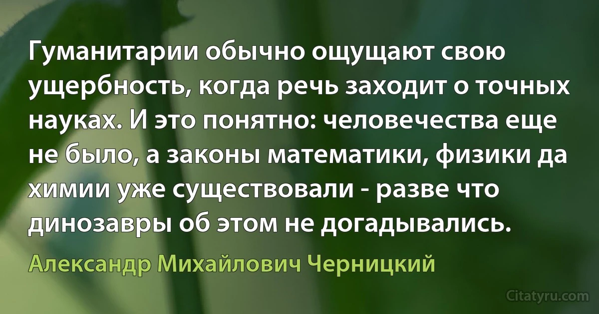 Гуманитарии обычно ощущают свою ущербность, когда речь заходит о точных науках. И это понятно: человечества еще не было, а законы математики, физики да химии уже существовали - разве что динозавры об этом не догадывались. (Александр Михайлович Черницкий)