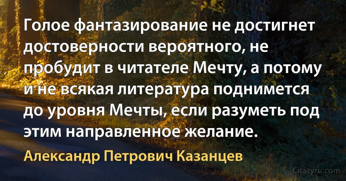 Голое фантазирование не достигнет достоверности вероятного, не пробудит в читателе Мечту, а потому и не всякая литература поднимется до уровня Мечты, если разуметь под этим направленное желание. (Александр Петрович Казанцев)