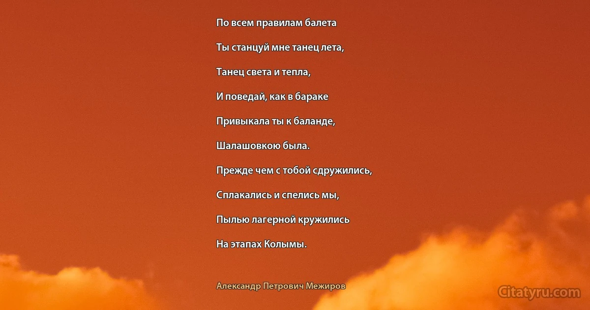 По всем правилам балета

Ты станцуй мне танец лета,

Танец света и тепла,

И поведай, как в бараке

Привыкала ты к баланде,

Шалашовкою была.

Прежде чем с тобой сдружились,

Сплакались и спелись мы,

Пылью лагерной кружились

На этапах Колымы. (Александр Петрович Межиров)