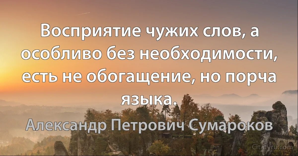 Восприятие чужих слов, а особливо без необходимости, есть не обогащение, но порча языка. (Александр Петрович Сумароков)