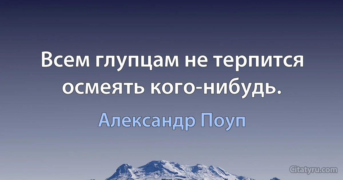 Всем глупцам не терпится осмеять кого-нибудь. (Александр Поуп)