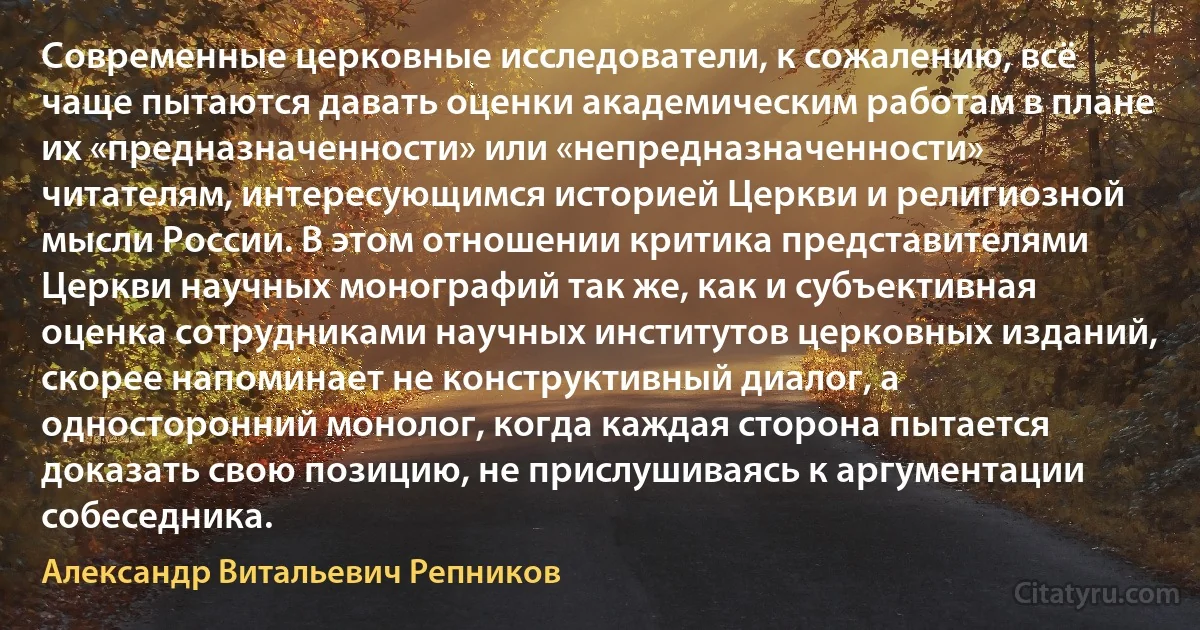 Современные церковные исследователи, к сожалению, всё чаще пытаются давать оценки академическим работам в плане их «предназначенности» или «непредназначенности» читателям, интересующимся историей Церкви и религиозной мысли России. В этом отношении критика представителями Церкви научных монографий так же, как и субъективная оценка сотрудниками научных институтов церковных изданий, скорее напоминает не конструктивный диалог, а односторонний монолог, когда каждая сторона пытается доказать свою позицию, не прислушиваясь к аргументации собеседника. (Александр Витальевич Репников)