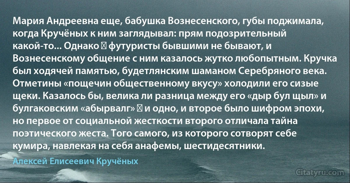 Мария Андреевна еще, бабушка Вознесенского, губы поджимала, когда Кручёных к ним заглядывал: прям подозрительный какой-то... Однако ― футуристы бывшими не бывают, и Вознесенскому общение с ним казалось жутко любопытным. Кручка был ходячей памятью, будетлянским шаманом Серебряного века. Отметины «пощечин общественному вкусу» холодили его сизые щеки. Казалось бы, велика ли разница между его «дыр бул щыл» и булгаковским «абырвалг» ― и одно, и второе было шифром эпохи, но первое от социальной жесткости второго отличала тайна поэтического жеста. Того самого, из которого сотворят себе кумира, навлекая на себя анафемы, шестидесятники. (Алексей Елисеевич Кручёных)