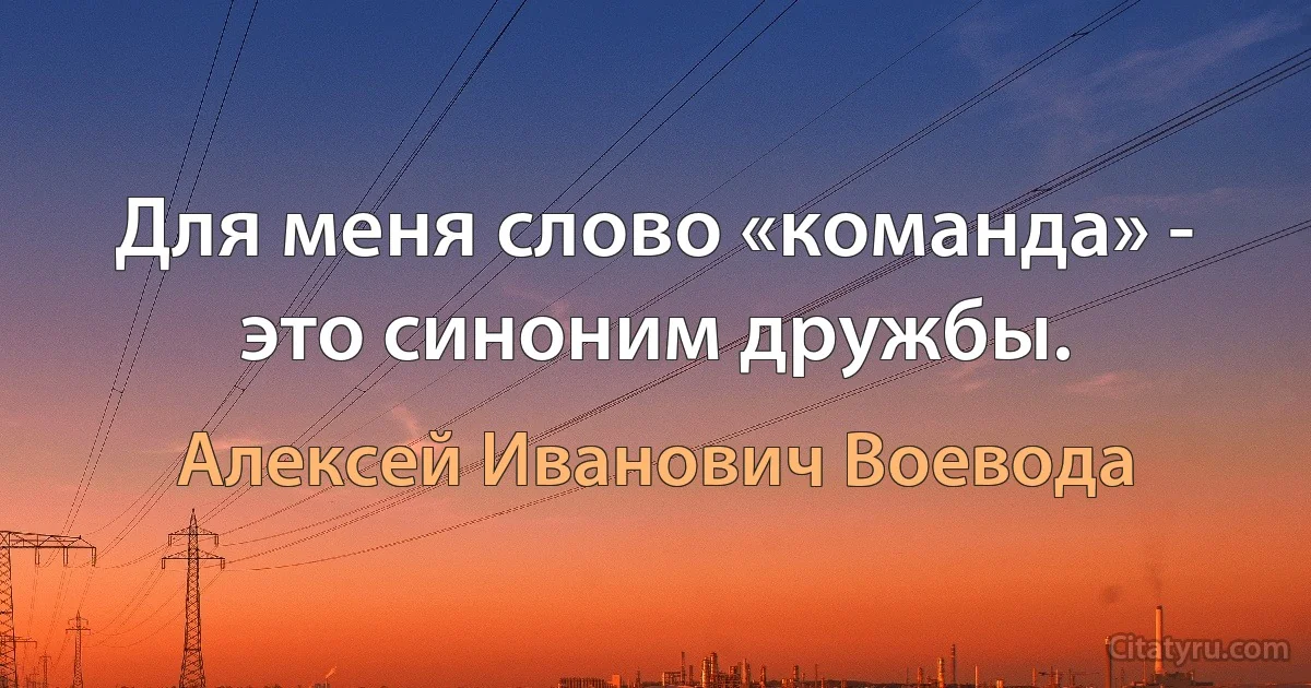 Для меня слово «команда» - это синоним дружбы. (Алексей Иванович Воевода)