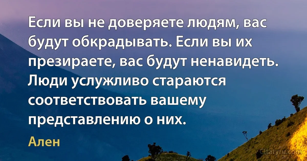 Если вы не доверяете людям, вас будут обкрадывать. Если вы их презираете, вас будут ненавидеть. Люди услужливо стараются соответствовать вашему представлению о них. (Ален)