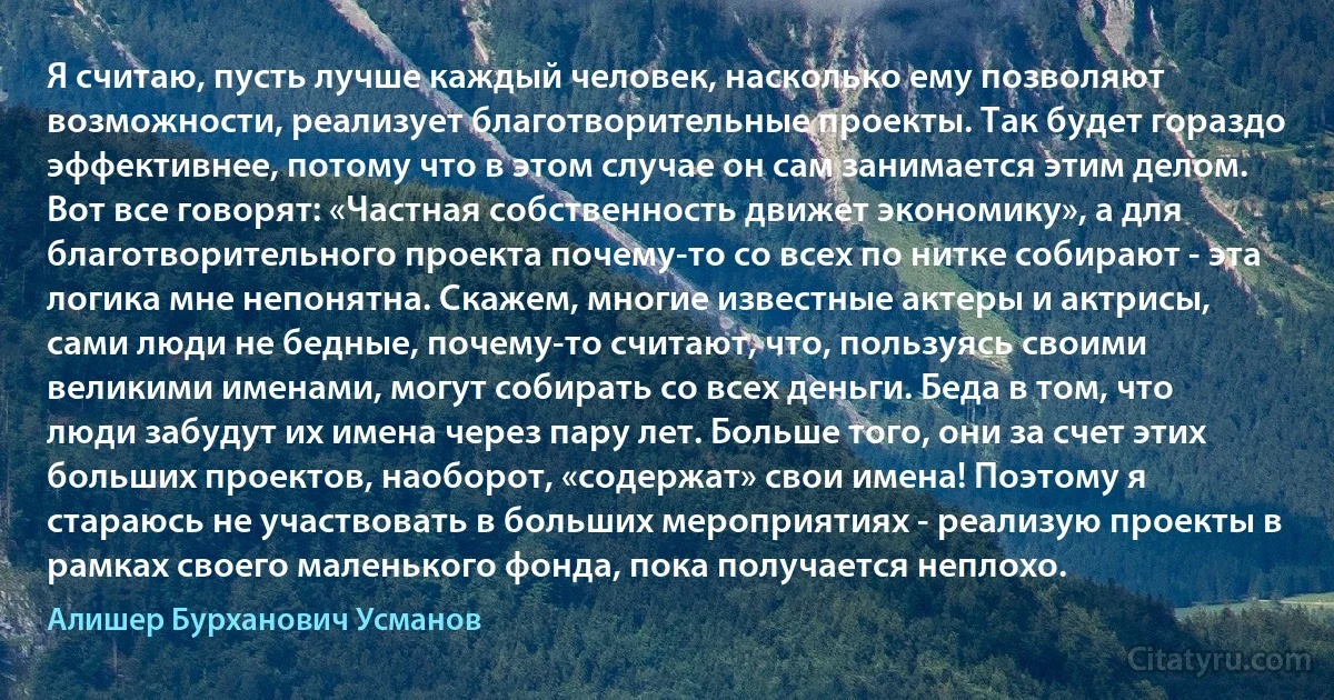 Я считаю, пусть лучше каждый человек, насколько ему позволяют возможности, реализует благотворительные проекты. Так будет гораздо эффективнее, потому что в этом случае он сам занимается этим делом. Вот все говорят: «Частная собственность движет экономику», а для благотворительного проекта почему-то со всех по нитке собирают - эта логика мне непонятна. Скажем, многие известные актеры и актрисы, сами люди не бедные, почему-то считают, что, пользуясь своими великими именами, могут собирать со всех деньги. Беда в том, что люди забудут их имена через пару лет. Больше того, они за счет этих больших проектов, наоборот, «содержат» свои имена! Поэтому я стараюсь не участвовать в больших мероприятиях - реализую проекты в рамках своего маленького фонда, пока получается неплохо. (Алишер Бурханович Усманов)