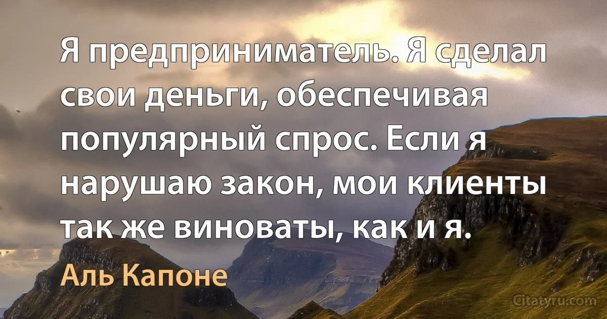 Я предприниматель. Я сделал свои деньги, обеспечивая популярный спрос. Если я нарушаю закон, мои клиенты так же виноваты, как и я. (Аль Капоне)