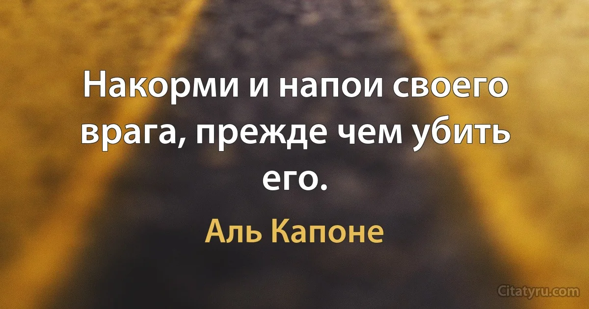 Накорми и напои своего врага, прежде чем убить его. (Аль Капоне)