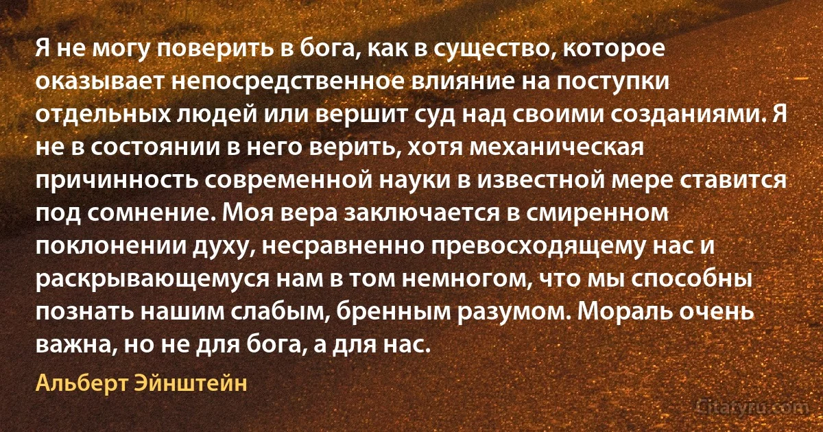 Я не могу поверить в бога, как в существо, которое оказывает непосредственное влияние на поступки отдельных людей или вершит суд над своими созданиями. Я не в состоянии в него верить, хотя механическая причинность современной науки в известной мере ставится под сомнение. Моя вера заключается в смиренном поклонении духу, несравненно превосходящему нас и раскрывающемуся нам в том немногом, что мы способны познать нашим слабым, бренным разумом. Мораль очень важна, но не для бога, а для нас. (Альберт Эйнштейн)