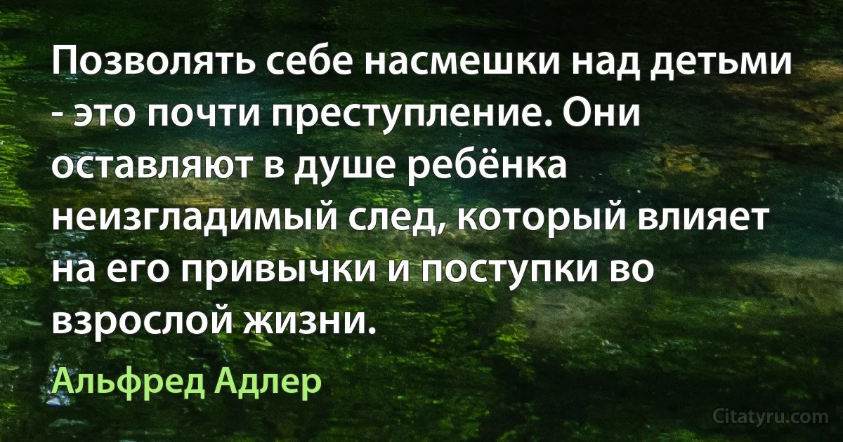 Позволять себе насмешки над детьми - это почти преступление. Они оставляют в душе ребёнка неизгладимый след, который влияет на его привычки и поступки во взрослой жизни. (Альфред Адлер)