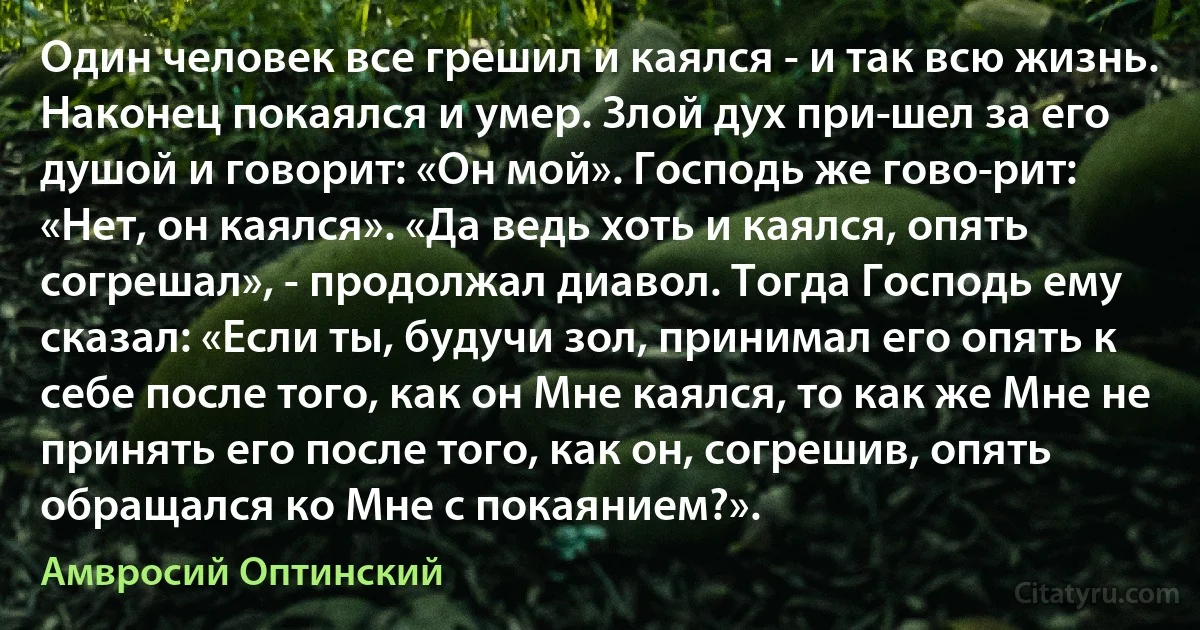 Один человек все грешил и каялся - и так всю жизнь. Наконец покаялся и умер. Злой дух при­шел за его душой и говорит: «Он мой». Господь же гово­рит: «Нет, он каялся». «Да ведь хоть и каялся, опять согрешал», - продолжал диавол. Тогда Господь ему сказал: «Если ты, будучи зол, принимал его опять к себе после того, как он Мне каялся, то как же Мне не принять его после того, как он, согрешив, опять обращался ко Мне с покаянием?». (Амвросий Оптинский)