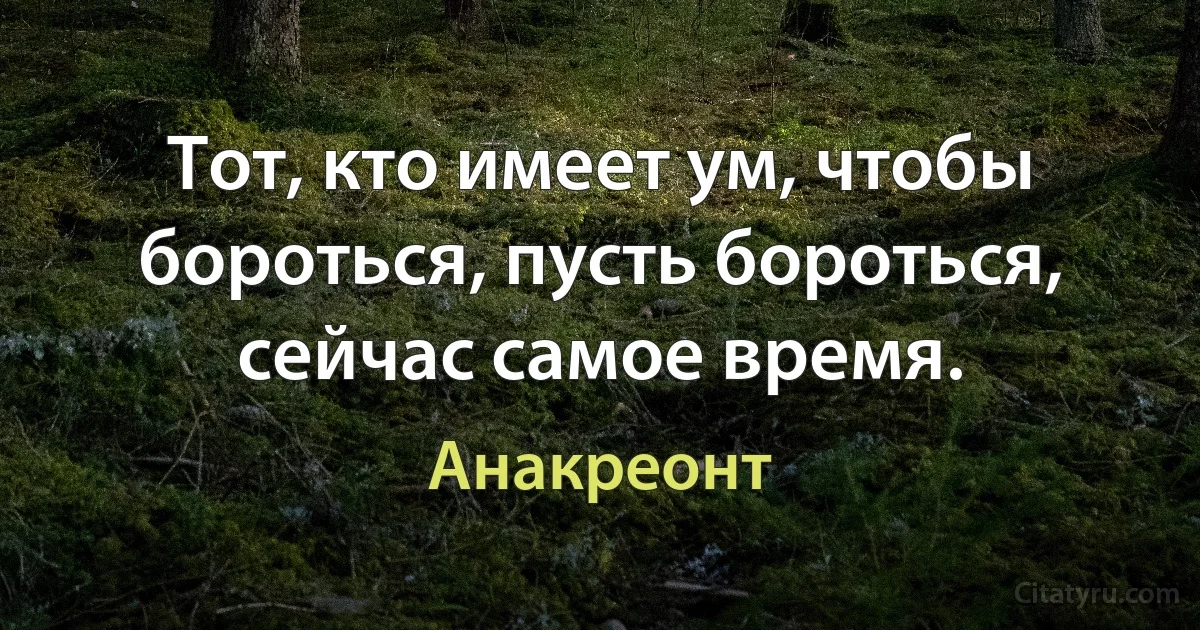 Тот, кто имеет ум, чтобы бороться, пусть бороться, сейчас самое время. (Анакреонт)