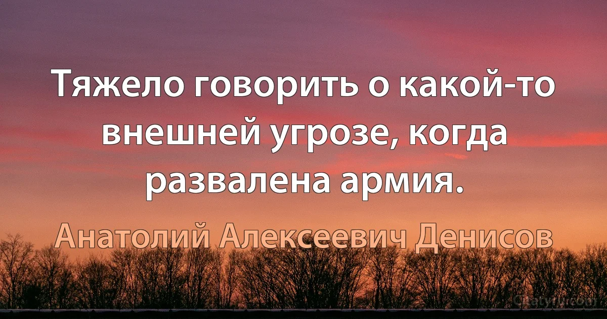 Тяжело говорить о какой-то внешней угрозе, когда развалена армия. (Анатолий Алексеевич Денисов)