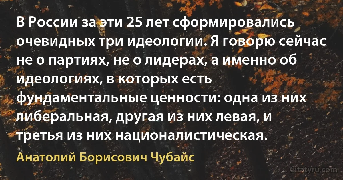 В России за эти 25 лет сформировались очевидных три идеологии. Я говорю сейчас не о партиях, не о лидерах, а именно об идеологиях, в которых есть фундаментальные ценности: одна из них либеральная, другая из них левая, и третья из них националистическая. (Анатолий Борисович Чубайс)