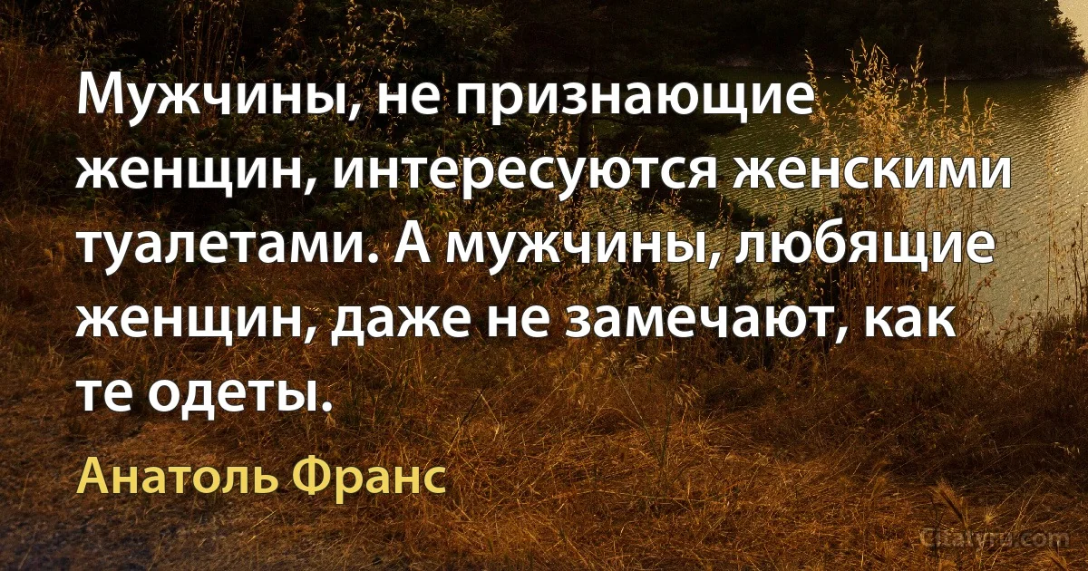 Мужчины, не признающие женщин, интересуются женскими туалетами. А мужчины, любящие женщин, даже не замечают, как те одеты. (Анатоль Франс)