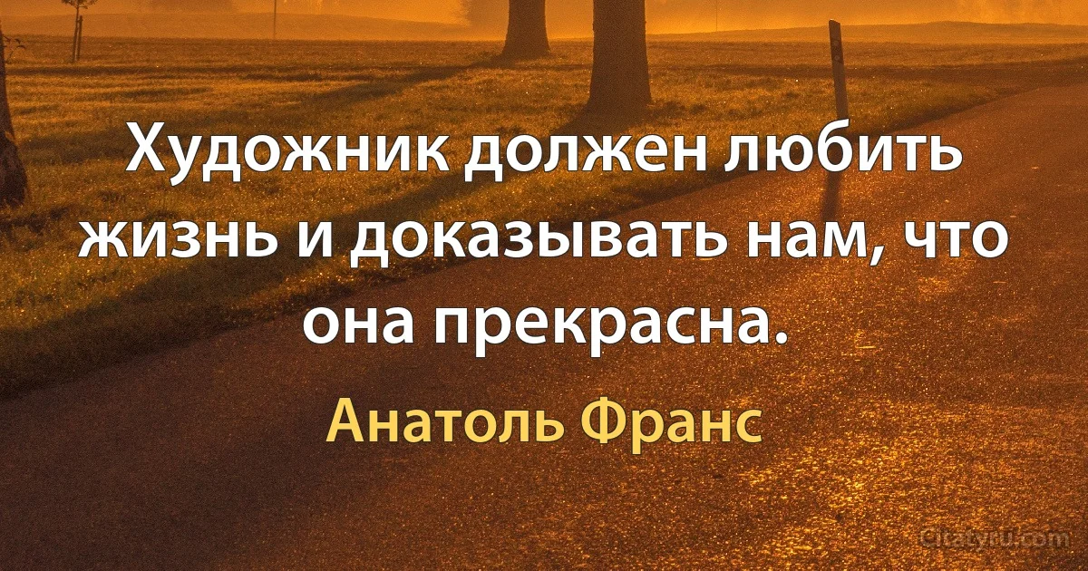 Художник должен любить жизнь и доказывать нам, что она прекрасна. (Анатоль Франс)