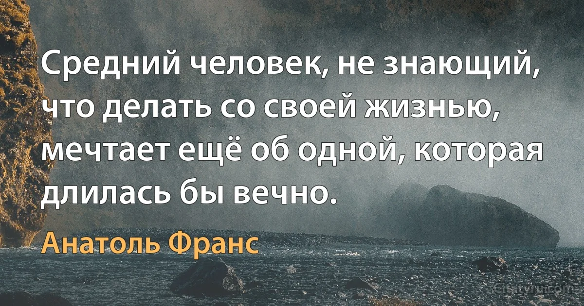 Средний человек, не знающий, что делать со своей жизнью, мечтает ещё об одной, которая длилась бы вечно. (Анатоль Франс)